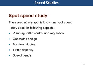 Speed Studies
22
Spot speed study
The speed at any spot is known as spot speed.
It may used for following aspects:
 Planning traffic control and regulation
 Geometric design
 Accident studies
 Traffic capacity
 Speed trends
 