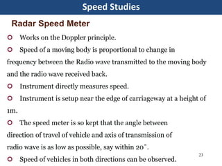 Speed Studies
23
 Works on the Doppler principle.
 Speed of a moving body is proportional to change in
frequency between the Radio wave transmitted to the moving body
and the radio wave received back.
 Instrument directly measures speed.
 Instrument is setup near the edge of carriageway at a height of
1m.
 The speed meter is so kept that the angle between
direction of travel of vehicle and axis of transmission of
radio wave is as low as possible, say within 20˚.
 Speed of vehicles in both directions can be observed.
Radar Speed Meter
 