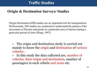 28
Traffic Studies
Origin & Destination Surveys/ Studies
Origin-Destination (OD) studies are an important tool for transportation
Professionals. OD studies are conducted to understand the pattern of the
movement of Persons and goods in a particular area of interest during a
particular period of time (Wang, 1997)
 The origin and destination study is carried out
mainly to know the origin and destination of various
vehicles .
 In this study the data collected are, number of
vehicles, their origin and destination, number of
passengers in each vehicle and route etc.
 