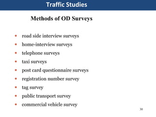 30
Traffic Studies
Methods of OD Surveys
 road side interview surveys
 home-interview surveys
 telephone surveys
 taxi surveys
 post card questionnaire surveys
 registration number survey
 tag survey
 public transport survey
 commercial vehicle survey
 