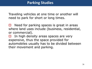 38
Parking Studies
Traveling vehicles at one time or another will
need to park for short or long times.
 Need for parking spaces is great in areas
where land uses include (business, residential,
or commercial).
 In high density areas spaces are very
expensive, thus the space provided for
automobiles usually has to be divided between
their movement and parking.
 