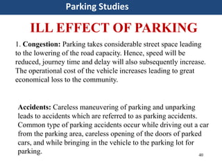 40
1. Congestion: Parking takes considerable street space leading
to the lowering of the road capacity. Hence, speed will be
reduced, journey time and delay will also subsequently increase.
The operational cost of the vehicle increases leading to great
economical loss to the community.
Parking Studies
ILL EFFECT OF PARKING
Accidents: Careless maneuvering of parking and unparking
leads to accidents which are referred to as parking accidents.
Common type of parking accidents occur while driving out a car
from the parking area, careless opening of the doors of parked
cars, and while bringing in the vehicle to the parking lot for
parking.
 