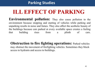 41
Parking Studies
ILL EFFECT OF PARKING
Environmental pollution: They also cause pollution to the
environment because stopping and starting of vehicles while parking and
unparking results in noise and fumes. They also affect the aesthetic beauty of
the buildings because cars parked at every available space creates a feeling
that building rises from a plinth of cars.
Obstruction to fire fighting operations: Parked vehicles
may obstruct the movement of firefighting vehicles. Sometimes they block
access to hydrants and access to buildings.
 