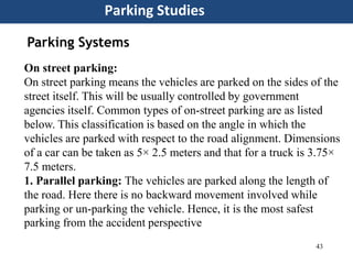43
Parking Studies
Parking Systems
On street parking:
On street parking means the vehicles are parked on the sides of the
street itself. This will be usually controlled by government
agencies itself. Common types of on-street parking are as listed
below. This classification is based on the angle in which the
vehicles are parked with respect to the road alignment. Dimensions
of a car can be taken as 5× 2.5 meters and that for a truck is 3.75×
7.5 meters.
1. Parallel parking: The vehicles are parked along the length of
the road. Here there is no backward movement involved while
parking or un-parking the vehicle. Hence, it is the most safest
parking from the accident perspective
 