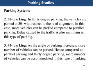 44
Parking Studies
Parking Systems
2. 30◦ parking: In thirty degree parking, the vehicles are
parked at 30◦ with respect to the road alignment. In this
case, more vehicles can be parked compared to parallel
parking. Delay caused to the traffic is also minimum in
this type of parking.
3. 45◦ parking: As the angle of parking increases, more
number of vehicles can be parked. Hence compared to
parallel parking and thirty degree parking, more number
of vehicles can be accommodated in this type of parking.
 