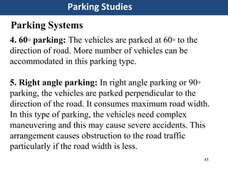 45
Parking Studies
Parking Systems
4. 60◦ parking: The vehicles are parked at 60◦ to the
direction of road. More number of vehicles can be
accommodated in this parking type.
5. Right angle parking: In right angle parking or 90◦
parking, the vehicles are parked perpendicular to the
direction of the road. It consumes maximum road width.
In this type of parking, the vehicles need complex
maneuvering and this may cause severe accidents. This
arrangement causes obstruction to the road traffic
particularly if the road width is less.
 