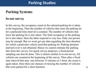 48
Parking Studies
Parking Systems
In-out survey
In this survey, the occupancy count in the selected parking lot is taken
at the beginning. Then the number of vehicles that enter the parking lot
for a particular time interval is counted. The number of vehicles that
leave the parking lot is also taken. The final occupancy in the parking
lot is also taken. Here the labor required is very less. Only one person
may be enough. But we wont get any data regarding the time duration
for which a particular vehicle used that parking lot. Parking duration
and turn over is not obtained. Hence we cannot estimate the parking
fare from this survey. For quick survey purposes, a fixed period
sampling can also be done. This is almost similar to in-out survey. All
vehicles are counted at the beginning of the survey. Then after a fixed
time interval that may vary between 15 minutes to 1-hour, the count is
again taken. Here there are chances of missing the number of vehicles
that were parked for a short duration.
 