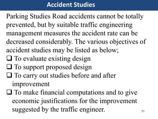 51
Accident Studies
Parking Studies Road accidents cannot be totally
prevented, but by suitable traffic engineering
management measures the accident rate can be
decreased considerably. The various objectives of
accident studies may be listed as below;
 To evaluate existing design
 To support proposed design
 To carry out studies before and after
improvement
 To make financial computations and to give
economic justifications for the improvement
suggested by the traffic engineer.
 