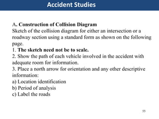 55
Accident Studies
A. Construction of Collision Diagram
Sketch of the collision diagram for either an intersection or a
roadway section using a standard form as shown on the following
page.
1. The sketch need not be to scale.
2. Show the path of each vehicle involved in the accident with
adequate room for information.
3. Place a north arrow for orientation and any other descriptive
information:
a) Location identification
b) Period of analysis
c) Label the roads
 
