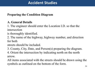 59
Accident Studies
Preparing the Condition Diagram
A. General Details
1. The engineer should enter the Location I.D. so that the
intersection
is thoroughly identified.
2. The name of the highway, highway number, and direction
for both
streets should be included.
3. County, City, Date, and Person(s) preparing the diagram.
4. Orient the intersection by indicating north on the north
arrow.
All items associated with the streets should be drawn using the
symbols as outlined on the bottom of the form.
 