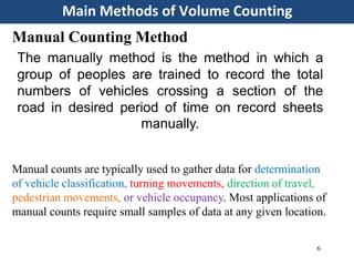 Main Methods of Volume Counting
6
Manual Counting Method
Manual counts are typically used to gather data for determination
of vehicle classification, turning movements, direction of travel,
pedestrian movements, or vehicle occupancy. Most applications of
manual counts require small samples of data at any given location.
The manually method is the method in which a
group of peoples are trained to record the total
numbers of vehicles crossing a section of the
road in desired period of time on record sheets
manually.
 