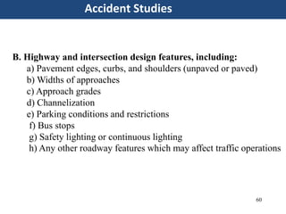 60
Accident Studies
B. Highway and intersection design features, including:
a) Pavement edges, curbs, and shoulders (unpaved or paved)
b) Widths of approaches
c) Approach grades
d) Channelization
e) Parking conditions and restrictions
f) Bus stops
g) Safety lighting or continuous lighting
h) Any other roadway features which may affect traffic operations
 