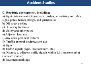 61
Accident Studies
C. Roadside development, including:
a) Sight distance restrictions (trees, bushes, advertising and other
signs, poles, fences, bridge, and guard rails)
b) Off street parking
c) Driveway locations
d) Utility and other poles
e) Adjacent land use
f) Any other pertinent features
D. Traffic control devices, such as:
a) Signs
b) Traffic signals (type, face locations, etc.)
c) Distance to adjacent traffic signals within 1.61 km (one mile)
(indicate if none)
d) Pavement markings
 