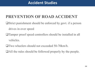 64
Accident Studies
PREVENTION OF ROAD ACCIDENT
Strict punishment should be enforced by govt. if a person
drives in over speed
Tamper proof speed controllers should be installed in all
vehicles.
Two wheelers should not exceeded 50-70km/h.
All the rules should be followed properly by the people.
 