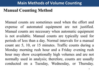 Main Methods of Volume Counting
7
Manual Counting Method
Manual counts are sometimes used when the effort and
expense of automated equipment are not justified.
Manual counts are necessary when automatic equipment
is not available. Manual counts are typically used for
periods of less than a day. Normal intervals for a manual
count are 5, 10, or 15 minutes. Traffic counts during a
Monday morning rush hour and a Friday evening rush
hour may show exceptionally high volumes and are not
normally used in analysis; therefore, counts are usually
conducted on a Tuesday, Wednesday, or Thursday.
 