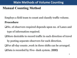 Main Methods of Volume Counting
8
Manual Counting Method
Employs a field team to count and classify traffic volume.
Procedure
No. of observers required depends upon no. of Lanes and
type of information required.
More desirable to record traffic in each direction of travel
by posting separate observers for each direction.
For all-day counts ,work in three shifts can be arranged.
Data is recorded by Five- dash system. (IIII)
 