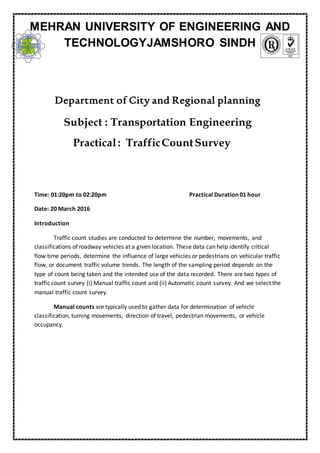 Department of City and Regional planning
Subject : Transportation Engineering
Practical: TrafficCountSurvey
Time: 01:20pm to 02:20pm Practical Duration 01 hour
Date: 20 March 2016
Introduction
Traffic count studies are conducted to determine the number, movements, and
classifications of roadway vehicles at a given location. These data can help identify critical
flow time periods, determine the influence of large vehicles or pedestrians on vehicular traffic
flow, or document traffic volume trends. The length of the sampling period depends on the
type of count being taken and the intended use of the data recorded. There are two types of
traffic count survey (i) Manual traffic count and (ii) Automatic count survey. And we select the
manual traffic count survey.
Manual counts are typically used to gather data for determination of vehicle
classification, turning movements, direction of travel, pedestrian movements, or vehicle
occupancy.
MEHRAN UNIVERSITY OF ENGINEERING AND
TECHNOLOGYJAMSHORO SINDH
 
