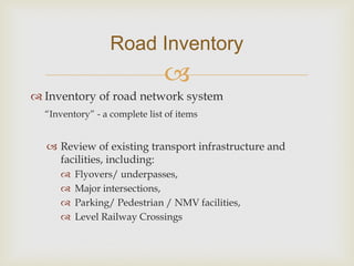 
 Inventory of road network system
“Inventory” - a complete list of items
 Review of existing transport infrastructure and
facilities, including:
 Flyovers/ underpasses,
 Major intersections,
 Parking/ Pedestrian / NMV facilities,
 Level Railway Crossings
Road Inventory
 