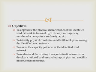 
 Objectives
 To appreciate the physical characteristics of the identified
road network in terms of right of‐ way, carriage way,
number of access points, surface type, etc.
 To identify physical constraints and bottleneck points along
the identified road network.
 To assess the capacity potential of the identified road
network
 To understand the existing transport situation in order to
develop a rational land use and transport plan and mobility
improvement measures.
 