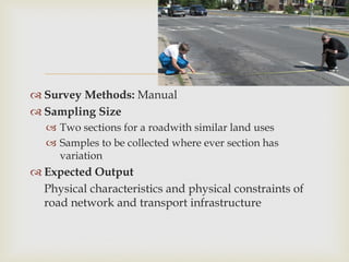
 Survey Methods: Manual
 Sampling Size
 Two sections for a roadwith similar land uses
 Samples to be collected where ever section has
variation
 Expected Output
Physical characteristics and physical constraints of
road network and transport infrastructure
 