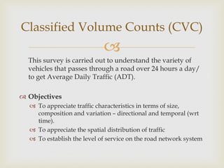 
This survey is carried out to understand the variety of
vehicles that passes through a road over 24 hours a day/
to get Average Daily Traffic (ADT).
 Objectives
 To appreciate traffic characteristics in terms of size,
composition and variation – directional and temporal (wrt
time).
 To appreciate the spatial distribution of traffic
 To establish the level of service on the road network system
Classified Volume Counts (CVC)
 