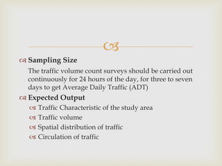
 Sampling Size
The traffic volume count surveys should be carried out
continuously for 24 hours of the day, for three to seven
days to get Average Daily Traffic (ADT)
 Expected Output
 Traffic Characteristic of the study area
 Traffic volume
 Spatial distribution of traffic
 Circulation of traffic
 