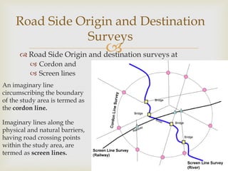  Road Side Origin and destination surveys at
 Cordon and
 Screen lines
Road Side Origin and Destination
Surveys
An imaginary line
circumscribing the boundary
of the study area is termed as
the cordon line.
Imaginary lines along the
physical and natural barriers,
having road crossing points
within the study area, are
termed as screen lines.
 