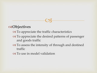
Objectives
 To appreciate the traffic characteristics
 To appreciate the desired patterns of passenger
and goods traffic
 To assess the intensity of through and destined
traffic
 To use in model validation
 