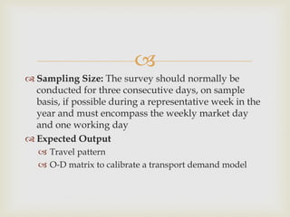 
 Sampling Size: The survey should normally be
conducted for three consecutive days, on sample
basis, if possible during a representative week in the
year and must encompass the weekly market day
and one working day
 Expected Output
 Travel pattern
 O‐D matrix to calibrate a transport demand model
 