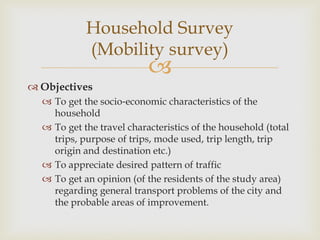 
 Objectives
 To get the socio‐economic characteristics of the
household
 To get the travel characteristics of the household (total
trips, purpose of trips, mode used, trip length, trip
origin and destination etc.)
 To appreciate desired pattern of traffic
 To get an opinion (of the residents of the study area)
regarding general transport problems of the city and
the probable areas of improvement.
Household Survey
(Mobility survey)
 