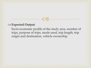 
 Expected Output
Socio‐economic profile of the study area, number of
trips, purpose of trips, mode used, trip length, trip
origin and destination, vehicle ownership
 