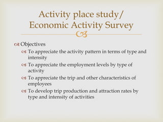 
 Objectives
 To appreciate the activity pattern in terms of type and
intensity
 To appreciate the employment levels by type of
activity
 To appreciate the trip and other characteristics of
employees
 To develop trip production and attraction rates by
type and intensity of activities
Activity place study/
Economic Activity Survey
 
