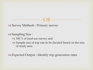 
 Survey Methods : Primary survey
 Sampling Size :
 100 % of land use survey and
 Sample size of trip rate to be decided based on the size
of study area.
 Expected Output : Identify trip generation rates
 