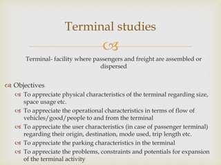
Terminal- facility where passengers and freight are assembled or
dispersed
 Objectives
 To appreciate physical characteristics of the terminal regarding size,
space usage etc.
 To appreciate the operational characteristics in terms of flow of
vehicles/good/people to and from the terminal
 To appreciate the user characteristics (in case of passenger terminal)
regarding their origin, destination, mode used, trip length etc.
 To appreciate the parking characteristics in the terminal
 To appreciate the problems, constraints and potentials for expansion
of the terminal activity
Terminal studies
 