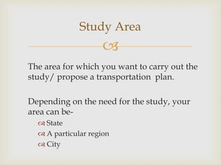 
The area for which you want to carry out the
study/ propose a transportation plan.
Depending on the need for the study, your
area can be-
 State
 A particular region
 City
Study Area
 