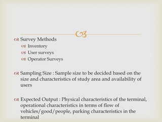  Survey Methods
 Inventory
 User surveys
 Operator Surveys
 Sampling Size : Sample size to be decided based on the
size and characteristics of study area and availability of
users
 Expected Output : Physical characteristics of the terminal,
operational characteristics in terms of flow of
vehicles/good/people, parking characteristics in the
terminal
 