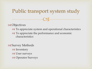
 Objectives
 To appreciate system and operational characteristics
 To appreciate the performance and economic
characteristics
 Survey Methods
 Inventory
 User surveys
 Operator Surveys
Public transport system study
 