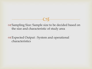 
 Sampling Size: Sample size to be decided based on
the size and characteristic of study area
 Expected Output : System and operational
characteristics
 