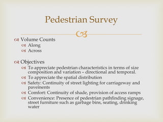  Volume Counts
 Along
 Across
 Objectives
 To appreciate pedestrian characteristics in terms of size
composition and variation – directional and temporal.
 To appreciate the spatial distribution
 Safety: Continuity of street lighting for carriageway and
pavements
 Comfort: Continuity of shade, provision of access ramps
 Convenience: Presence of pedestrian pathfinding signage,
street furniture such as garbage bins, seating, drinking
water
Pedestrian Survey
 