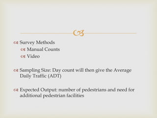 
 Survey Methods
 Manual Counts
 Video
 Sampling Size: Day count will then give the Average
Daily Traffic (ADT)
 Expected Output: number of pedestrians and need for
additional pedestrian facilities
 