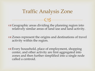 
 Geographic areas dividing the planning region into
relatively similar areas of land use and land activity.
 Zones represent the origins and destinations of travel
activity within the region.
 Every household, place of employment, shopping
center, and other activity are first aggregated into
zones and then further simplified into a single node
called a centroid.
Traffic Analysis Zone
 