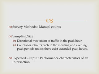 
 Survey Methods : Manual counts
 Sampling Size
 Directional movement of traffic in the peak hour
 Counts for 2 hours each in the morning and evening
peak periods unless there exist extended peak hours.
 Expected Output : Performance characteristics of an
Intersection
 