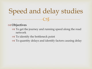
 Objectives
 To get the journey and running speed along the road
network
 To identify the bottleneck point
 To quantity delays and identify factors causing delay
Speed and delay studies
 