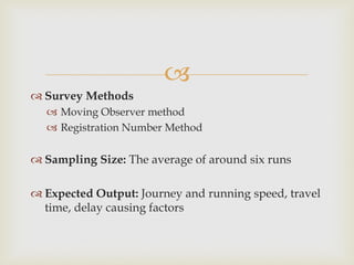 
 Survey Methods
 Moving Observer method
 Registration Number Method
 Sampling Size: The average of around six runs
 Expected Output: Journey and running speed, travel
time, delay causing factors
 