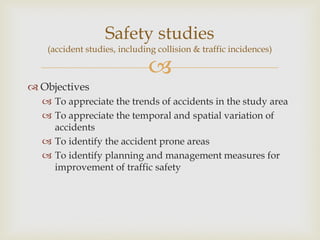 
 Objectives
 To appreciate the trends of accidents in the study area
 To appreciate the temporal and spatial variation of
accidents
 To identify the accident prone areas
 To identify planning and management measures for
improvement of traffic safety
Safety studies
(accident studies, including collision & traffic incidences)
 