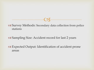 
 Survey Methods: Secondary data collection from police
stations
 Sampling Size: Accident record for last 2 years
 Expected Output: Identification of accident prone
areas
 
