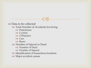 
 Data to be collected
 Total Number of Accidents Involving
 Pedestrians
 Cyclists
 2 Wheelers
 Cars
 Buses
 Number of Injured or Dead
 Number of Dead
 Number of Injured
 Identification of hazardous locations
 Major accident causes
 