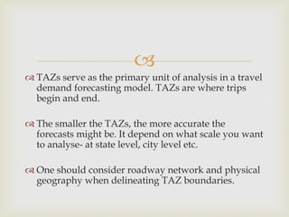 
 TAZs serve as the primary unit of analysis in a travel
demand forecasting model. TAZs are where trips
begin and end.
 The smaller the TAZs, the more accurate the
forecasts might be. It depend on what scale you want
to analyse- at state level, city level etc.
 One should consider roadway network and physical
geography when delineating TAZ boundaries.
 