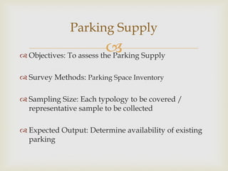  Objectives: To assess the Parking Supply
 Survey Methods: Parking Space Inventory
 Sampling Size: Each typology to be covered /
representative sample to be collected
 Expected Output: Determine availability of existing
parking
Parking Supply
 