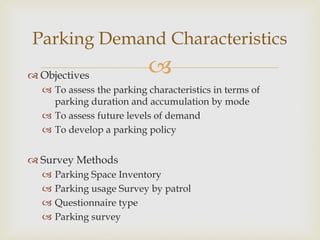  Objectives
 To assess the parking characteristics in terms of
parking duration and accumulation by mode
 To assess future levels of demand
 To develop a parking policy
 Survey Methods
 Parking Space Inventory
 Parking usage Survey by patrol
 Questionnaire type
 Parking survey
Parking Demand Characteristics
 
